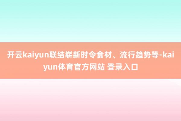 开云kaiyun联结崭新时令食材、流行趋势等-kaiyun体育官方网站 登录入口