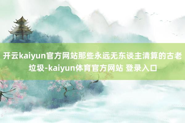 开云kaiyun官方网站那些永远无东谈主清算的古老垃圾-kaiyun体育官方网站 登录入口