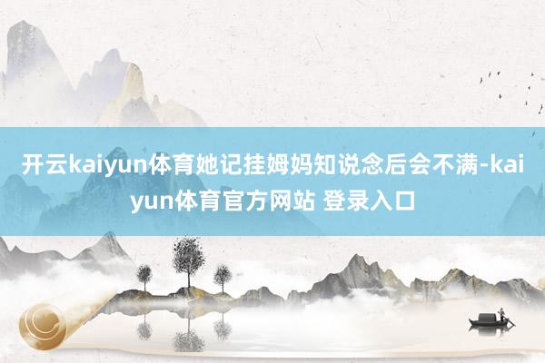 开云kaiyun体育她记挂姆妈知说念后会不满-kaiyun体育官方网站 登录入口
