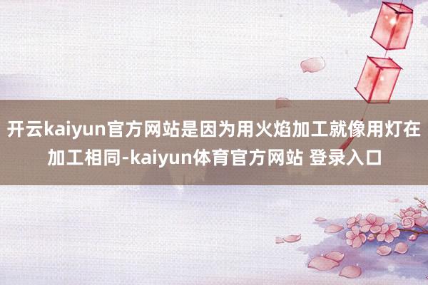 开云kaiyun官方网站是因为用火焰加工就像用灯在加工相同-kaiyun体育官方网站 登录入口