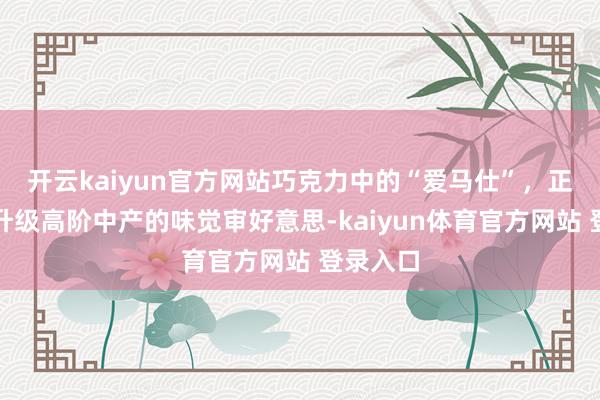 开云kaiyun官方网站巧克力中的“爱马仕”，正在偷偷升级高阶中产的味觉审好意思-kaiyun体育官方网站 登录入口
