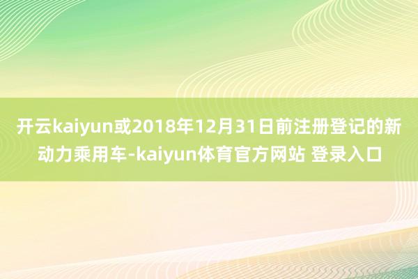 开云kaiyun或2018年12月31日前注册登记的新动力乘用车-kaiyun体育官方网站 登录入口