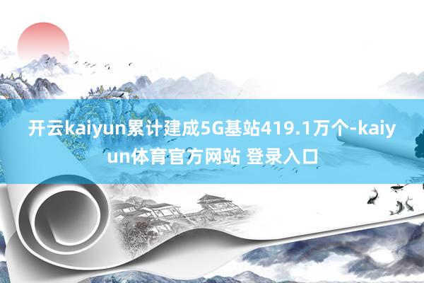 开云kaiyun累计建成5G基站419.1万个-kaiyun体育官方网站 登录入口