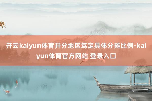 开云kaiyun体育并分地区笃定具体分摊比例-kaiyun体育官方网站 登录入口