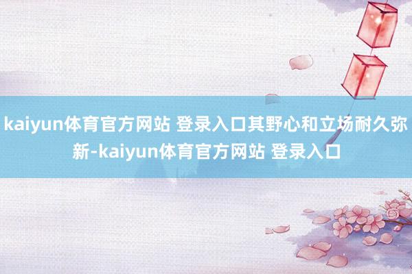 kaiyun体育官方网站 登录入口其野心和立场耐久弥新-kaiyun体育官方网站 登录入口