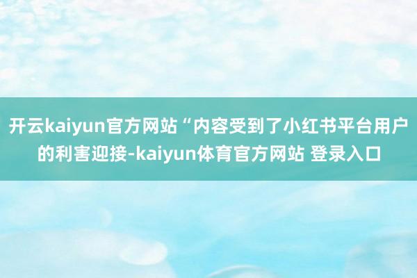 开云kaiyun官方网站“内容受到了小红书平台用户的利害迎接-kaiyun体育官方网站 登录入口