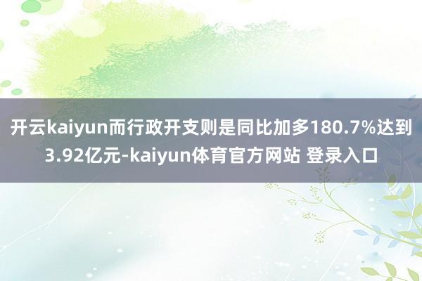 开云kaiyun而行政开支则是同比加多180.7%达到3.92亿元-kaiyun体育官方网站 登录入口