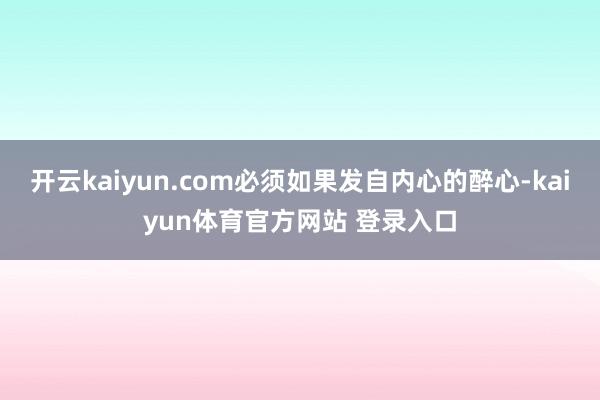 开云kaiyun.com必须如果发自内心的醉心-kaiyun体育官方网站 登录入口