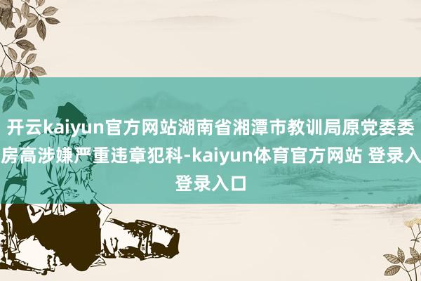 开云kaiyun官方网站湖南省湘潭市教训局原党委委员房高涉嫌严重违章犯科-kaiyun体育官方网站 登录入口