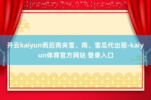 开云kaiyun而后雨夹雪、雨、雪瓜代出现-kaiyun体育官方网站 登录入口