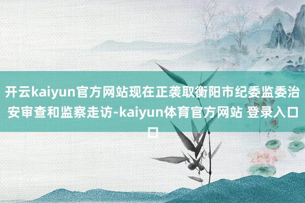开云kaiyun官方网站现在正袭取衡阳市纪委监委治安审查和监察走访-kaiyun体育官方网站 登录入口