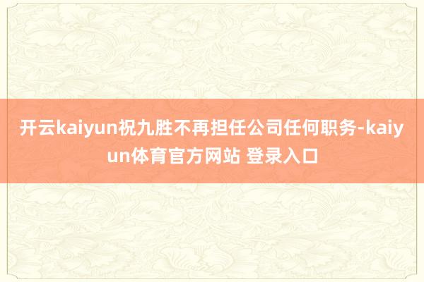 开云kaiyun祝九胜不再担任公司任何职务-kaiyun体育官方网站 登录入口