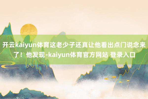 开云kaiyun体育这老少子还真让他看出点门说念来了！他发现-kaiyun体育官方网站 登录入口