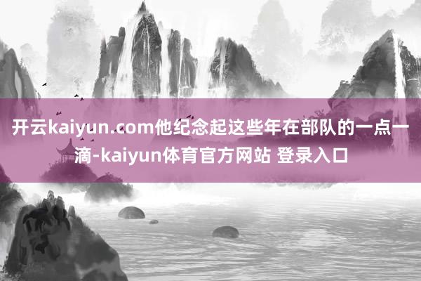 开云kaiyun.com他纪念起这些年在部队的一点一滴-kaiyun体育官方网站 登录入口