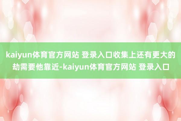 kaiyun体育官方网站 登录入口收集上还有更大的劫需要他靠近-kaiyun体育官方网站 登录入口