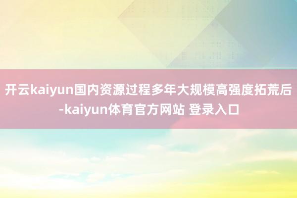 开云kaiyun国内资源过程多年大规模高强度拓荒后-kaiyun体育官方网站 登录入口