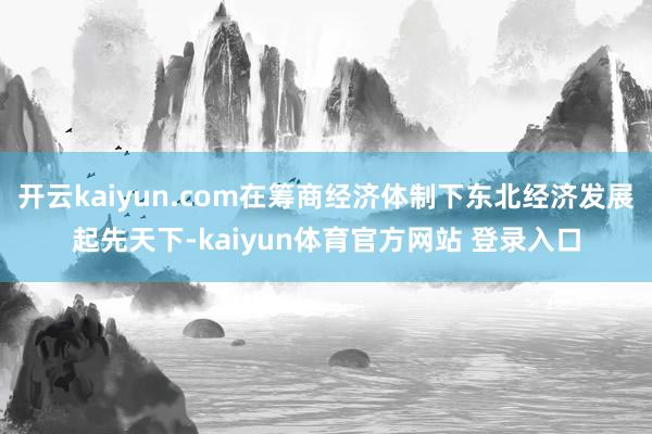 开云kaiyun.com在筹商经济体制下东北经济发展起先天下-kaiyun体育官方网站 登录入口