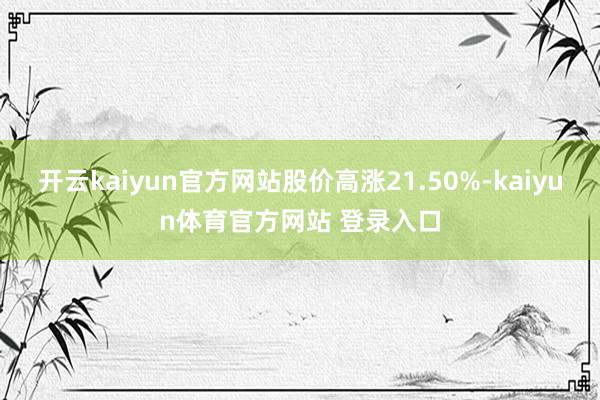 开云kaiyun官方网站股价高涨21.50%-kaiyun体育官方网站 登录入口