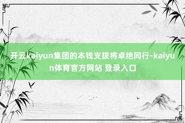 开云kaiyun集团的本钱支拨将卓绝同行-kaiyun体育官方网站 登录入口