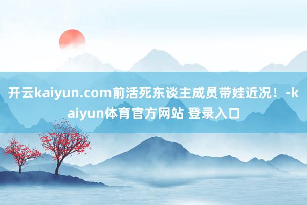开云kaiyun.com前活死东谈主成员带娃近况！-kaiyun体育官方网站 登录入口