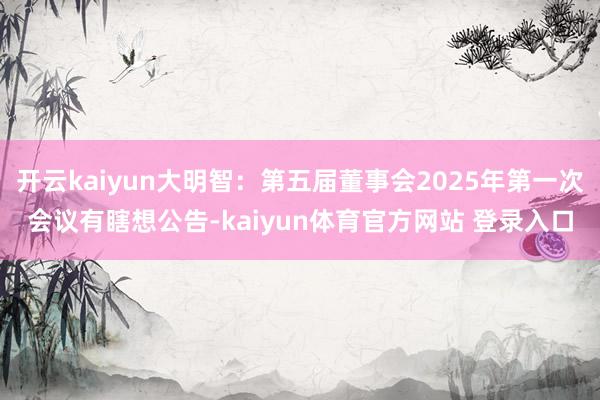 开云kaiyun大明智：第五届董事会2025年第一次会议有瞎想公告-kaiyun体育官方网站 登录入口