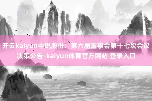 开云kaiyun中锐股份：第六届董事会第十七次会议决策公告-kaiyun体育官方网站 登录入口