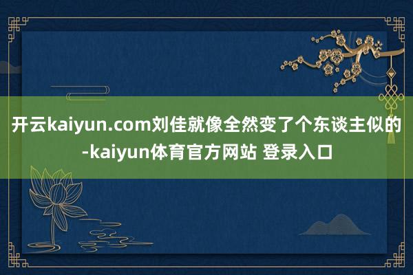 开云kaiyun.com刘佳就像全然变了个东谈主似的-kaiyun体育官方网站 登录入口