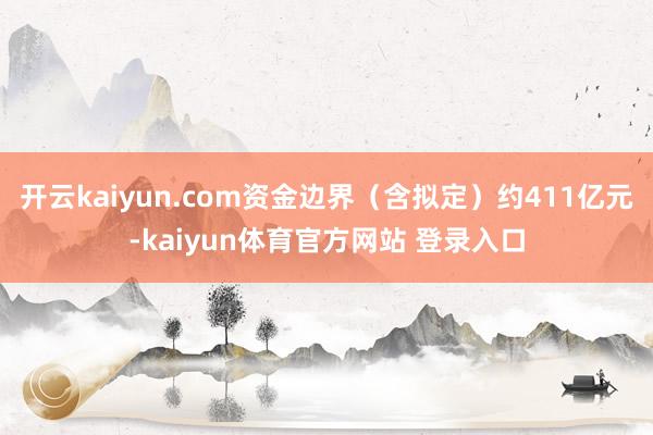 开云kaiyun.com资金边界（含拟定）约411亿元-kaiyun体育官方网站 登录入口