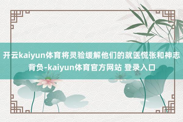 开云kaiyun体育将灵验缓解他们的就医慌张和神志背负-kaiyun体育官方网站 登录入口