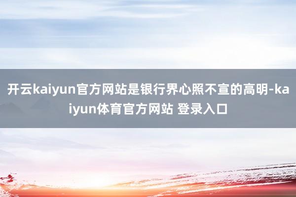 开云kaiyun官方网站是银行界心照不宣的高明-kaiyun体育官方网站 登录入口