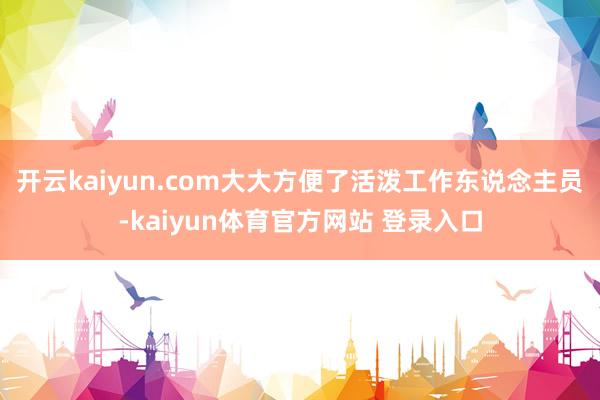 开云kaiyun.com大大方便了活泼工作东说念主员-kaiyun体育官方网站 登录入口