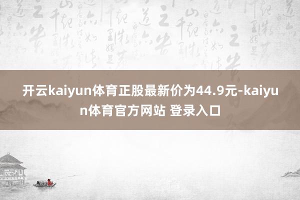 开云kaiyun体育正股最新价为44.9元-kaiyun体育官方网站 登录入口