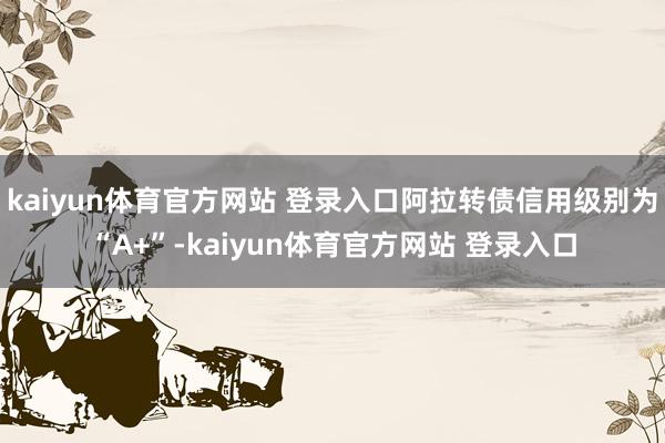 kaiyun体育官方网站 登录入口阿拉转债信用级别为“A+”-kaiyun体育官方网站 登录入口