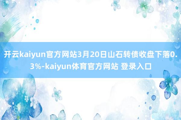 开云kaiyun官方网站3月20日山石转债收盘下落0.3%-kaiyun体育官方网站 登录入口