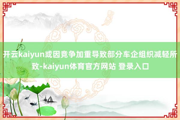 开云kaiyun或因竞争加重导致部分车企组织减轻所致-kaiyun体育官方网站 登录入口