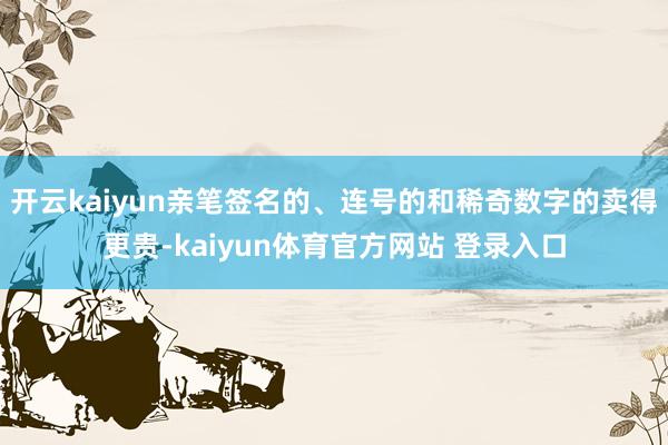 开云kaiyun亲笔签名的、连号的和稀奇数字的卖得更贵-kaiyun体育官方网站 登录入口