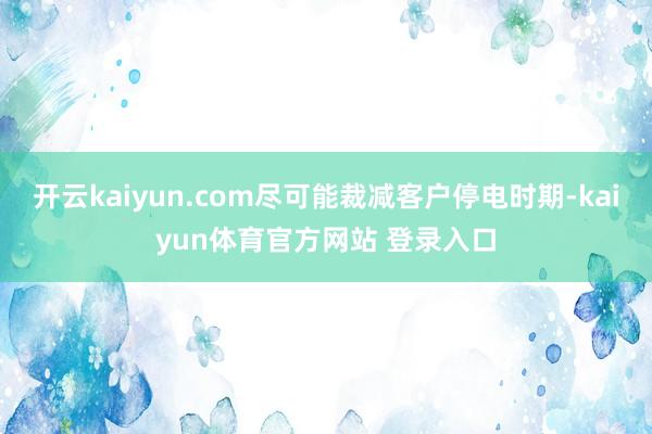 开云kaiyun.com尽可能裁减客户停电时期-kaiyun体育官方网站 登录入口