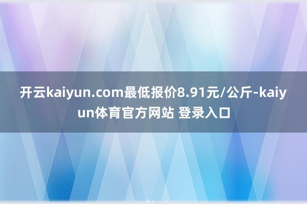 开云kaiyun.com最低报价8.91元/公斤-kaiyun体育官方网站 登录入口