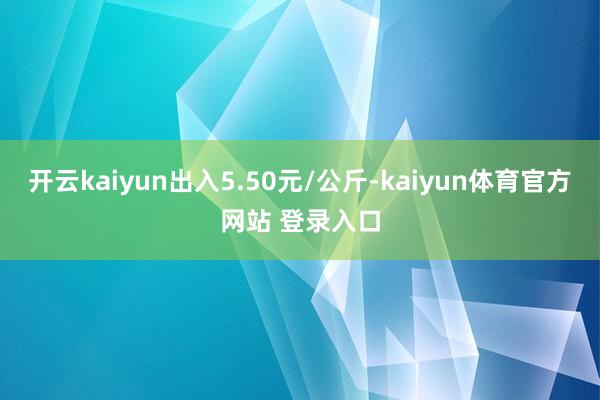 开云kaiyun出入5.50元/公斤-kaiyun体育官方网站 登录入口