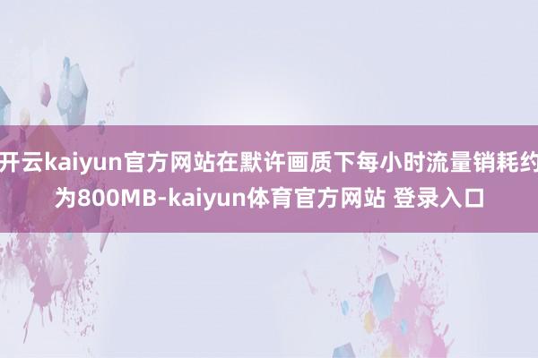 开云kaiyun官方网站在默许画质下每小时流量销耗约为800MB-kaiyun体育官方网站 登录入口