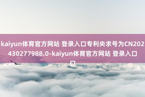 kaiyun体育官方网站 登录入口专利央求号为CN202430277988.0-kaiyun体育官方网站 登录入口