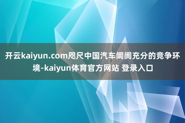 开云kaiyun.com咫尺中国汽车阛阓充分的竞争环境-kaiyun体育官方网站 登录入口