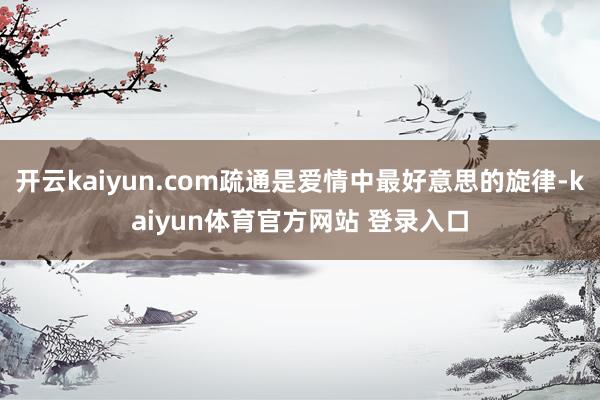 开云kaiyun.com疏通是爱情中最好意思的旋律-kaiyun体育官方网站 登录入口