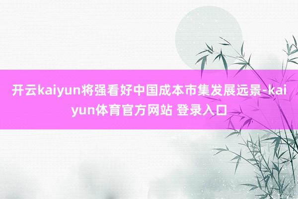 开云kaiyun将强看好中国成本市集发展远景-kaiyun体育官方网站 登录入口