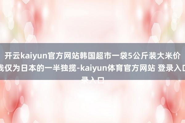 开云kaiyun官方网站韩国超市一袋5公斤装大米价钱仅为日本的一半独揽-kaiyun体育官方网站 登录入口