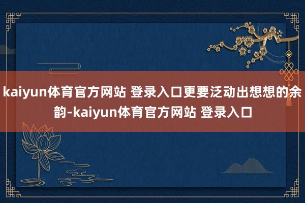 kaiyun体育官方网站 登录入口更要泛动出想想的余韵-kaiyun体育官方网站 登录入口