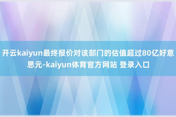 开云kaiyun最终报价对该部门的估值超过80亿好意思元-kaiyun体育官方网站 登录入口