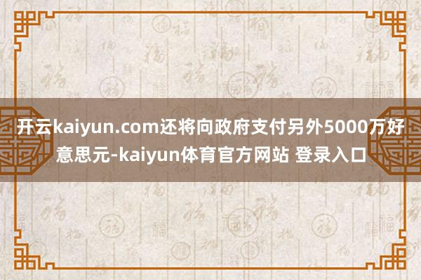 开云kaiyun.com还将向政府支付另外5000万好意思元-kaiyun体育官方网站 登录入口