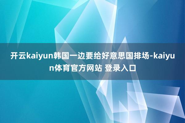 开云kaiyun韩国一边要给好意思国排场-kaiyun体育官方网站 登录入口