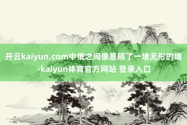 开云kaiyun.com中俄之间像是隔了一堵无形的墙-kaiyun体育官方网站 登录入口